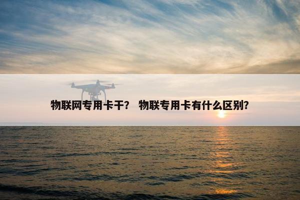 物联网专用卡干？ 物联专用卡有什么区别？