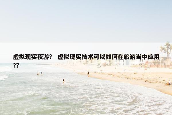虚拟现实夜游？ 虚拟现实技术可以如何在旅游当中应用?？