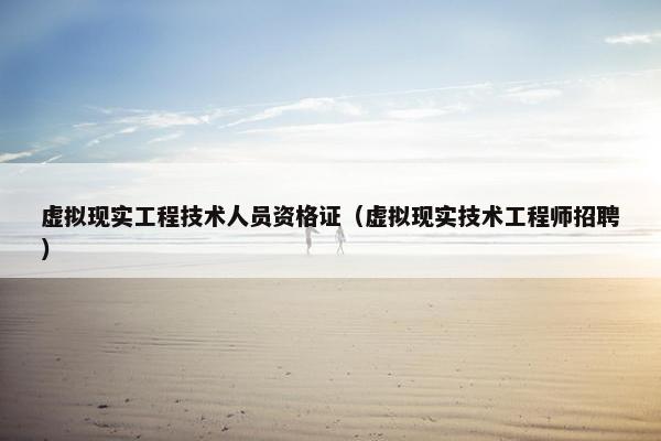 虚拟现实工程技术人员资格证(虚拟现实技术工程师招聘)