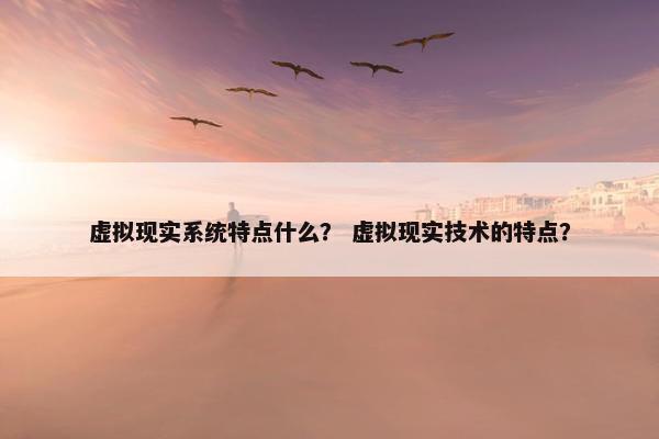 虚拟现实系统特点什么? 虚拟现实技术的特点?
