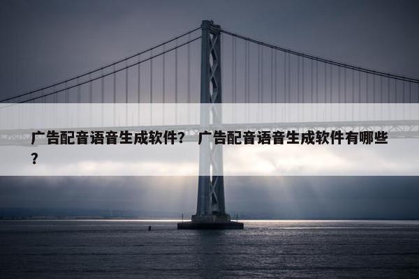 广告配音语音生成软件？ 广告配音语音生成软件有哪些？