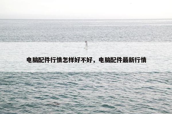 电脑配件行情怎样好不好，电脑配件最新行情