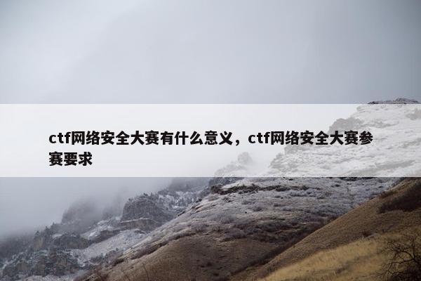 ctf网络安全大赛有什么意义，ctf网络安全大赛参赛要求