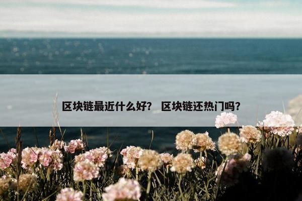 区块链最近什么好？ 区块链还热门吗？