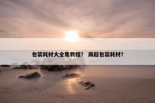 包装耗材大全集教程？ 商超包装耗材？