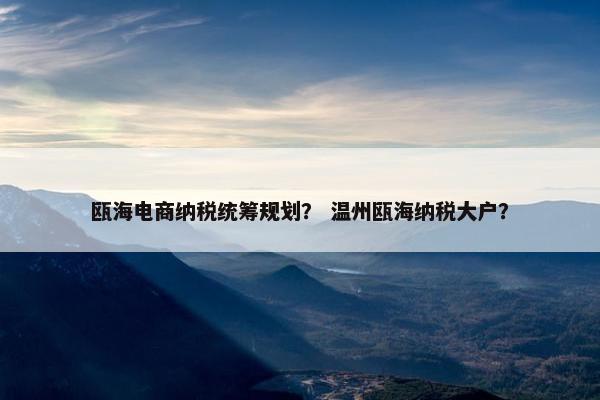 瓯海电商纳税统筹规划？ 温州瓯海纳税大户？