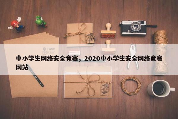 中小学生网络安全竞赛，2020中小学生安全网络竞赛网站
