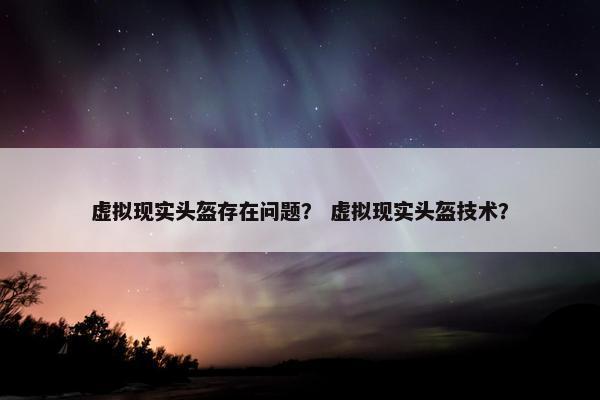 虚拟现实头盔存在问题？ 虚拟现实头盔技术？