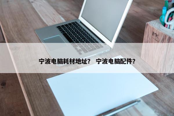 宁波电脑耗材地址？ 宁波电脑配件？