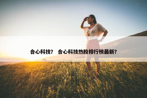合心科技? 合心科技热股排行榜最新?