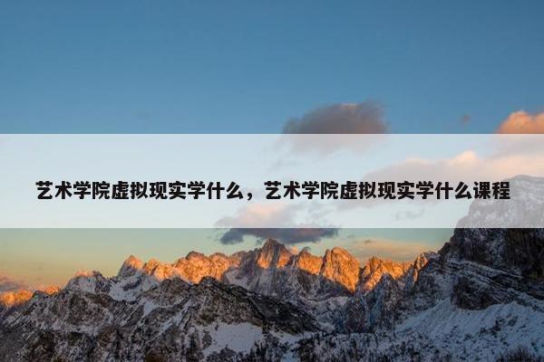 艺术学院虚拟现实学什么,艺术学院虚拟现实学什么课程