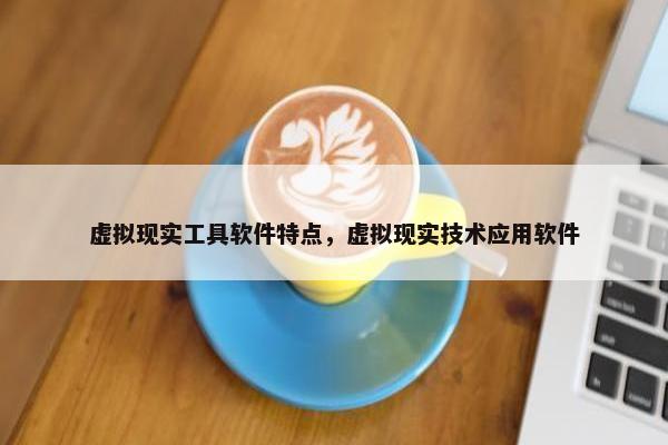 虚拟现实工具软件特点，虚拟现实技术应用软件
