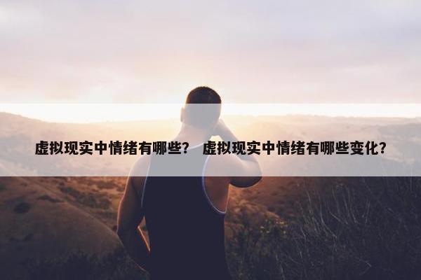 虚拟现实中情绪有哪些? 虚拟现实中情绪有哪些变化? 虚拟现实中情绪有哪些? 虚拟现实中情绪有哪些变化?