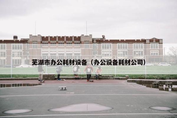 芜湖市办公耗材设备（办公设备耗材公司）