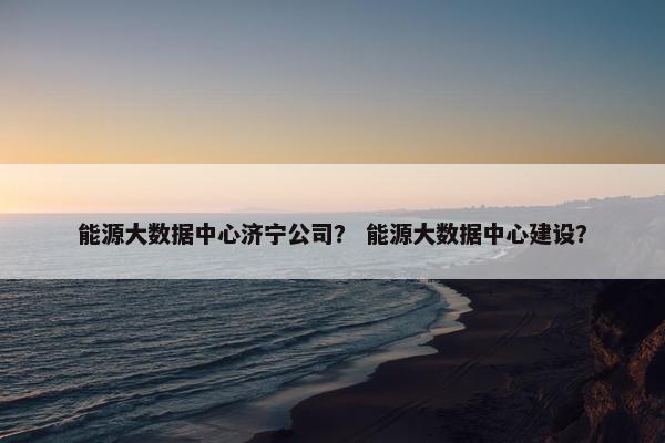 能源大数据中心济宁公司? 能源大数据中心建设?