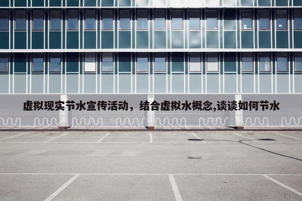 虚拟现实节水宣传活动，结合虚拟水概念,谈谈如何节水