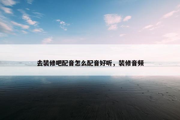 去装修吧配音怎么配音好听,装修音频